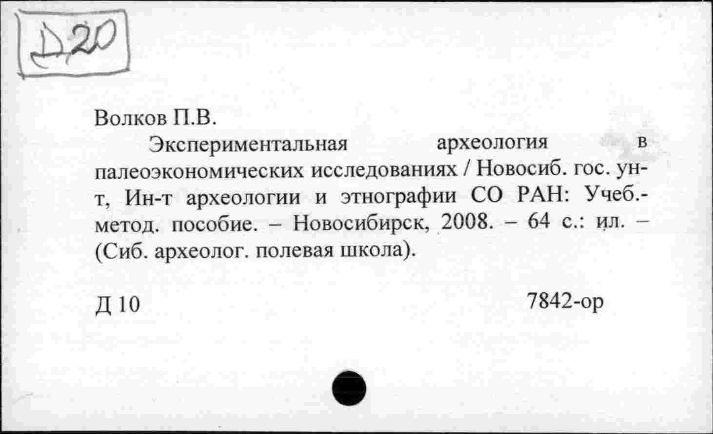 ﻿Волков П.В.
Экспериментальная	археология	і
палеоэкономических исследованиях / Новосиб. гос. ун т, Ин-т археологии и этнографии СО РАН: Учеб, метод, пособие. - Новосибирск, 2008. - 64 с.: ил. (Сиб. археолог, полевая школа).
ДЮ
7842-ор